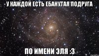 у каждой есть ебанутая подруга по имени эля :З