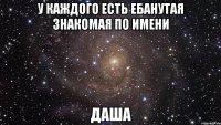 у каждого есть ебанутая знакомая по имени ДАША