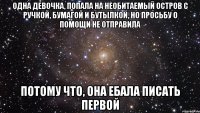 одна девочка, попала на необитаемый остров с ручкой, бумагой и бутылкой, но просьбу о помощи не отправила потому что, она ебала писать первой