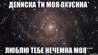 дениска ти моя охуєнна* люблю тебе нечемна моя***