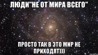 Люди"не от мира всего" Просто так в это мир не приходят)))