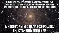 многие не различают плохое от хорошего , а хорошее от плохова; для кого то если человек сделал плохое он все равно останется хорошим а некоторым сделав хорошее , ты станешь плохим!