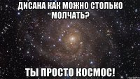 Дисана как можно столько молчать? Ты просто космос!