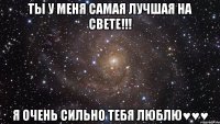 ТЫ У МЕНЯ САМАЯ ЛУЧШАЯ НА СВЕТЕ!!! Я ОЧЕНЬ СИЛЬНО ТЕБЯ ЛЮБЛЮ♥♥♥