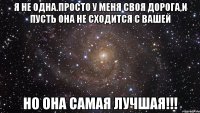 Я не одна.просто у меня своя дорога,и пусть она не сходится с вашей но она самая лучшая!!!