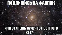 подпишись на фанпик или станешь сучечкой вон того кота ↗