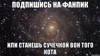 подпишись на фанпик или станешь сучечкой вон того кота