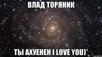 Влад Торяник ты ахуенен I love you)*