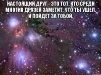 Настоящий друг - это тот, кто среди многих друзей заметит, что ты ушел, и пойдет за тобой. 