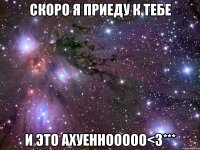 Скоро я приеду к тебе И это ахуеннооооо<3***