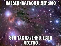 НАЕБЕНИВАТЬСЯ В ДЕРЬМО ЭТО ТАК ОХУЕННО, ЕСЛИ ЧЕСТНО