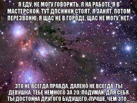 я еду, не могу говорить, я на работе, я в мастерской, тут дпсники стоят, я занят, потом перезвоню, я щас не в городе, щас не могу, нет. это не всегда правда, далеко не всегда. ты девушка, тебе немного за 20, подумай, для себя ты достойна другого будущего, лучше, чем это...