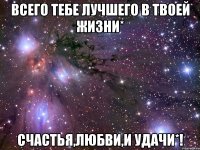 Всего тебе лучшего в твоей жизни* Счастья,Любви,и Удачи*!