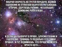 Набрав Скорость на Третей передаче, Выжав Сцепление не отпуская оборотов... Втыкаешь вторую... Дергаешь ручник... Не большое движение руля в лево... И делаешь выворот в право... Бросив ручник и сцепление... Давишь ту педальку что самая правая... И тут понимаешь, что лучше момента просто нету