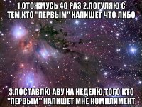 1.Отожмусь 40 раз 2.Погуляю с тем,кто "Первым" напишет что либо 3.Поставлю аву на неделю,того кто "Первым" напишет мне комплимент