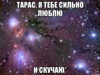 тарас, я тебе сильно люблю и скучаю*