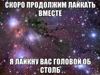 СКОРО ПРОДОЛЖИМ ЛАЙКАТЬ ВМЕСТЕ Я ЛАЙКНУ ВАС ГОЛОВОЙ ОБ СТОЛБ