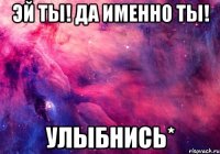 эй ты! да именно ты! улыбнись*