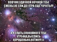 Вовчик,удачной ночной тебе смены,не спи,до утра ещё чучуть!!! А я спать,спокойНого тебе утРе4ка,выспись хорошенько,КоТиК!!!:))