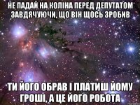 не падай на коліна перед депутатом завдячуючи, що він щось зробив ти його обрав і платиш йому гроші, а це його робота