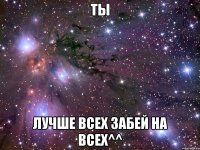 ты лучше всех забей на всех^^