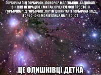 горбочка під горбочок...поворор маленький...садік(але він вже не працюе)(ми так оріентуемся просто) з горбочка під горбочок...потім цівинтар з горбочка і під горбочок і моя вулиця на ліво:)от Це Олишківці детка