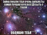 Зайка люблю тебя очень сильно,ты самая лучшая хочу всегда быть с тобой ОБОЖАЮ ТЕБЯ****)