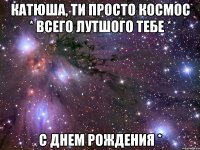 Катюша, ти просто космос * Всего лутшого тебе * С днем Рождения *