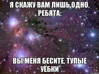 Я скажу вам лишь одно, ребята: Вы меня бесите, тупые уёбки