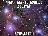 Арман: БАУР ты будешь сосать? Баур: Да )))))