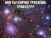 Аня ты сейчас трогаешь траву???? 