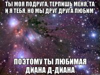 ты моя подруга, терпишь меня, та и я тебя, но мы друг друга любим* поэтому ты любимая Диана д-Диана