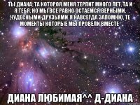 Ты Диана, та котороя меня терпит много лет, та и я тебя, но мы все равно остаемся верными, чудесными друзьями*я навсегда запомню, те моменты которые мы провели вместе* Диана любимая^^ д-Диана