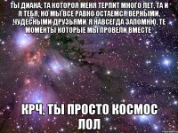 Ты Диана, та котороя меня терпит много лет, та и я тебя, но мы все равно остаемся верными, чудесными друзьями*я навсегда запомню, те моменты которые мы провели вместе* крч, Ты просто космос лол