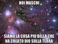 NOI MASCHI SIAMO LA COSA PIU BELLA CHE HA CREATO DIO SULLA TERRA