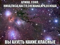 Алина, Соня, Ника,Лиза,Настя,Снежана,Ира,Ксюша ВЫ АХУЕТЬ КАКИЕ КЛАСНЫЕ