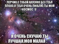 Лерчик,с тобой ахуенно.без тебя плохо,я тебя очень люблю,ты мой КОСМОС *0* Я очень скучаю,ты лучшая,моя малая :***