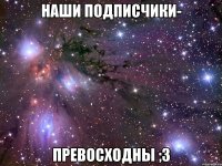 Наши подписчики- Превосходны ;3