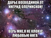 Дарье Воеводиной.От Ингрид Олеринской! Верь мне.я не клон)с любовью Инга*