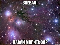 заебал! давай мириться?