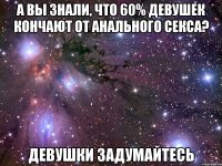 А вы знали, что 60% девушек кончают от анального секса? Девушки задумайтесь