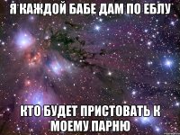 я каждой бабе дам по еблу кто будет пристовать к моему парню