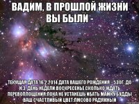 Вадим, В прошлой жизни вы были - Текущая дата:16.2.2014 Дата вашего рождения:~530г. до н.э. День недели:Воскресенье Сколько ждать перевоплощения:Пока не устанешь ибать мамку Будды Ваш счастливый цвет:ПМСово радужный