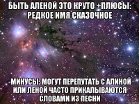 Быть Аленой это круто +Плюсы: редкое имя сказочное -минусы: могут перепутать с Алиной или Леной Часто прикалываются словами из песни