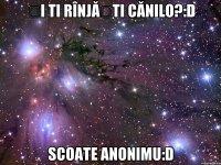 Și ti rînjăști cănilo?:D Scoate anonimu:D