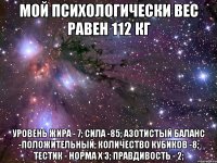 МОЙ ПСИХОЛОГИЧЕСКИ ВЕС РАВЕН 112 кг уровень жира - 7; сила -85; азотистый баланс -положительный; количество кубиков -8; тестик - норма х 3; правдивость - 2;