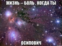 Жизнь -- боль , когда ты Осипович