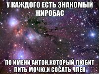 у каждого есть знакомый жиробас по имени антон,который любит пить мочю,и сосать член