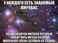 у каждого есть знакомый жиробас по имени антон матвеев который любит пить мочу и сосать маленькие члены детишек из садика