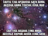 САЛТА, ТЭШ, АРДАКОШ, БАГИ, АКМА, АЙДОКА, КАМИ, ТОКСИК, КУКА, МАЯ САЯ, ГУКА, АЙДАНА, ГУМА, МИКА, АЙЗУЛЬЯ, КЮРИМ, АКОНЯ, СЕМА, АЯЛА